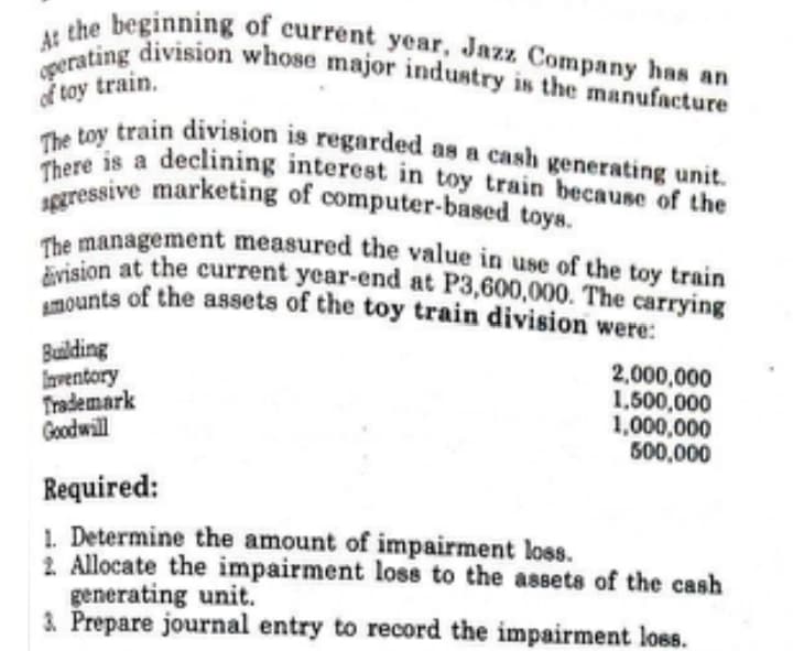 sggressive marketing of computer-based toys.
There is a declining interest in toy train because of the
division at the current year-end at P3,600,000. The carrying
The toy train division is regarded as a cash generating unit.
The management measured the value in use of the toy train
Amounts of the assets of the toy train division were:
operating division whose major industry is the manufacture
At the beginning of current year, Jazz Company has an
of toy train.
Building
Inventory
Trademark
Goodwill
2,000,000
1,500,000
1,000,000
500,000
Required:
1. Determine the amount of impairment loss.
2. Allocate the impairment loss to the assets of the cash
generating unit.
3. Prepare journal entry to record the impairment loss.
