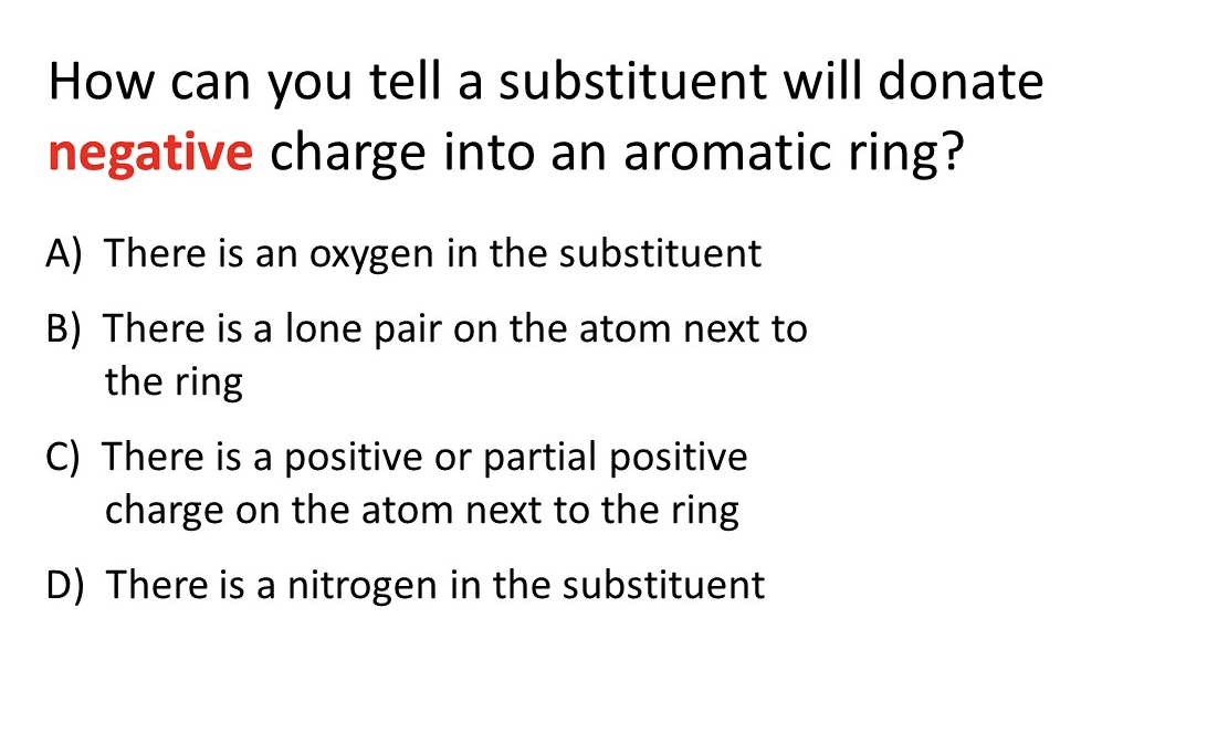 How can you tell a substituent will donate
negative charge into an aromatic ring?
A) There is an oxygen in the substituent
B) There is a lone pair on the atom next to
the ring
C) There is a positive or partial positive
charge on the atom next to the ring
D) There is a nitrogen in the substituent
