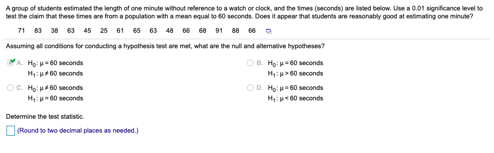 A group of students estimated the length of one minute without reference to a watch or clock, and the times (seconds) are listed below. Use a 0.01 significance level to
test the claim that these times are from a population with
mean equal to 60 seconds. Does it appear that students are reasonably good at estimating one minute?
71
83
38
63
45 25 61 65 63
48
66
68 91 88
66
Assuming all conditions for conducting a hypothesis test are met, what are the null and alternative hypotheses?
VA. Ho: H = 60 seconds
O B. Ho: H= 60 seconds
H: µ#60 seconds
H: µ> 60 seconds
O D. Ho: H= 60 seconds
O c. Ho: H+ 60 seconds
H,:µ = 60 seconds
H:µ< 60 seconds
Determine the test statistic.
(Round to two decimal places as needed.)
