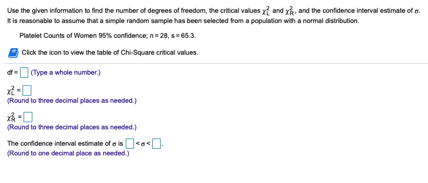 Use the given information to find the number of degrees of freedom, the critical values x? and x, and the confidence interval estimate of o.
It is reasonable to assume that a simple random sample has been selected from a population with a normal distribution.
Platelet Counts of Women 95% confidence; n= 28, s = 65.3.
Click the icon to view the table of Chi-Square critical values.
df =I (Type a whole number.)
%3D
xỉ = [
(Round to three decimal places as needed.)
(Round to three decimal places as needed.)
The confidence interval estimate of g is
(Round to one decimal place as needed.)
<o<
