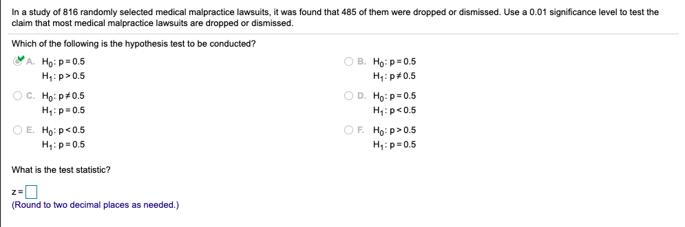 In a study of 816 randomly selected medical malpractice lawsuits, it was found that 485 of them were dropped or dismissed. Use a 0.01 significance level to test the
claim that most medical malpractice lawsuits are dropped or dismissed.
Which of the following is the hypothesis test to be conducted?
A. Ho: p= 0.5
О в. Но: р30.5
H,: p>0.5
H1: p#0.5
O D. Ho: p= 0.5
O C. Ho: p#0.5
H4: p= 0.5
H1: p<0.5
O E. Ho: p<0.5
O F. Ho: p>0.5
H1:p= 0.5
H1: p= 0.5
What is the test statistic?
(Round to two decimal places as needed.)
