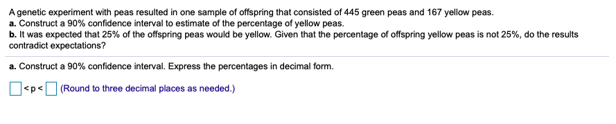 A genetic experiment with peas resulted in one sample of offspring that consisted of 445 green peas and 167 yellow peas.
a. Construct a 90% confidence interval to estimate of the percentage of yellow peas.
b. It was expected that 25% of the offspring peas would be yellow. Given that the percentage of offspring yellow peas is not 25%, do the results
contradict expectations?
a. Construct a 90% confidence interval. Express the percentages in decimal form.
|<p< (Round to three decimal places as needed.)
