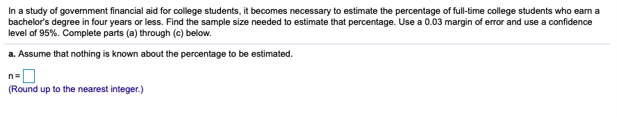 In a study of government financial aid for college students, it becomes necessary to estimate the percentage of full-time college students who earn a
bachelor's degree in four years or less. Find the sample size needed to estimate that percentage. Use a 0.03 margin of error and use a confidence
level of 95%. Complete parts (a) through (c) below.
a. Assume that nothing is known about the percentage to be estimated.
n=
(Round up to the nearest integer.)
