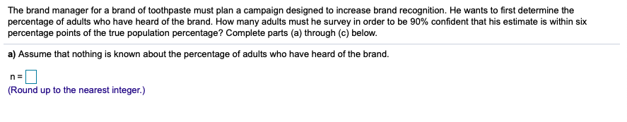The brand manager for a brand of toothpaste must plan a campaign designed to increase brand recognition. He wants to first determine the
percentage of adults who have heard of the brand. How many adults must he survey in order to be 90% confident that his estimate is within six
percentage points of the true population percentage? Complete parts (a) through (c) below.
a) Assume that nothing is known about the percentage of adults who have heard of the brand.
n =
(Round up to the nearest integer.)
