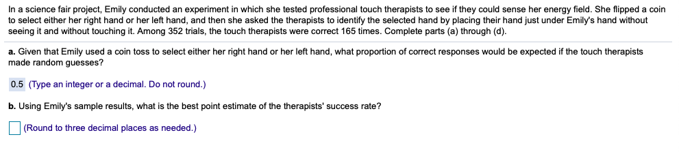 In a science fair project, Emily conducted an experiment in which she tested professional touch therapists to see if they could sense her energy field. She flipped a coin
to select either her right hand or her left hand, and then she asked the therapists to identify the selected hand by placing their hand just under Emily's hand without
seeing it and without touching it. Among 352 trials, the touch therapists were correct 165 times. Complete parts (a) through (d).
a. Given that Emily used a coin toss to select either her right hand or her left hand, what proportion of correct responses would be expected if the touch therapists
made random guesses?
0.5 (Type an integer or a decimal. Do not round.)
b. Using Emily's sample results, what is the best point estimate of the therapists' success rate?
(Round to three decimal places as needed.)
