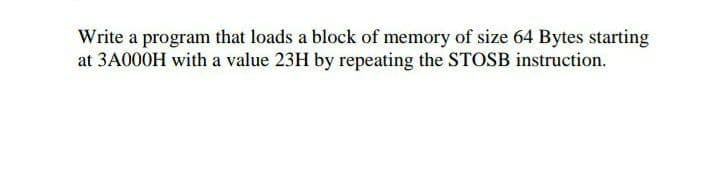 Write a program that loads a block of memory of size 64 Bytes starting
at 3A000H with a value 23H by repeating the STOSB instruction.
