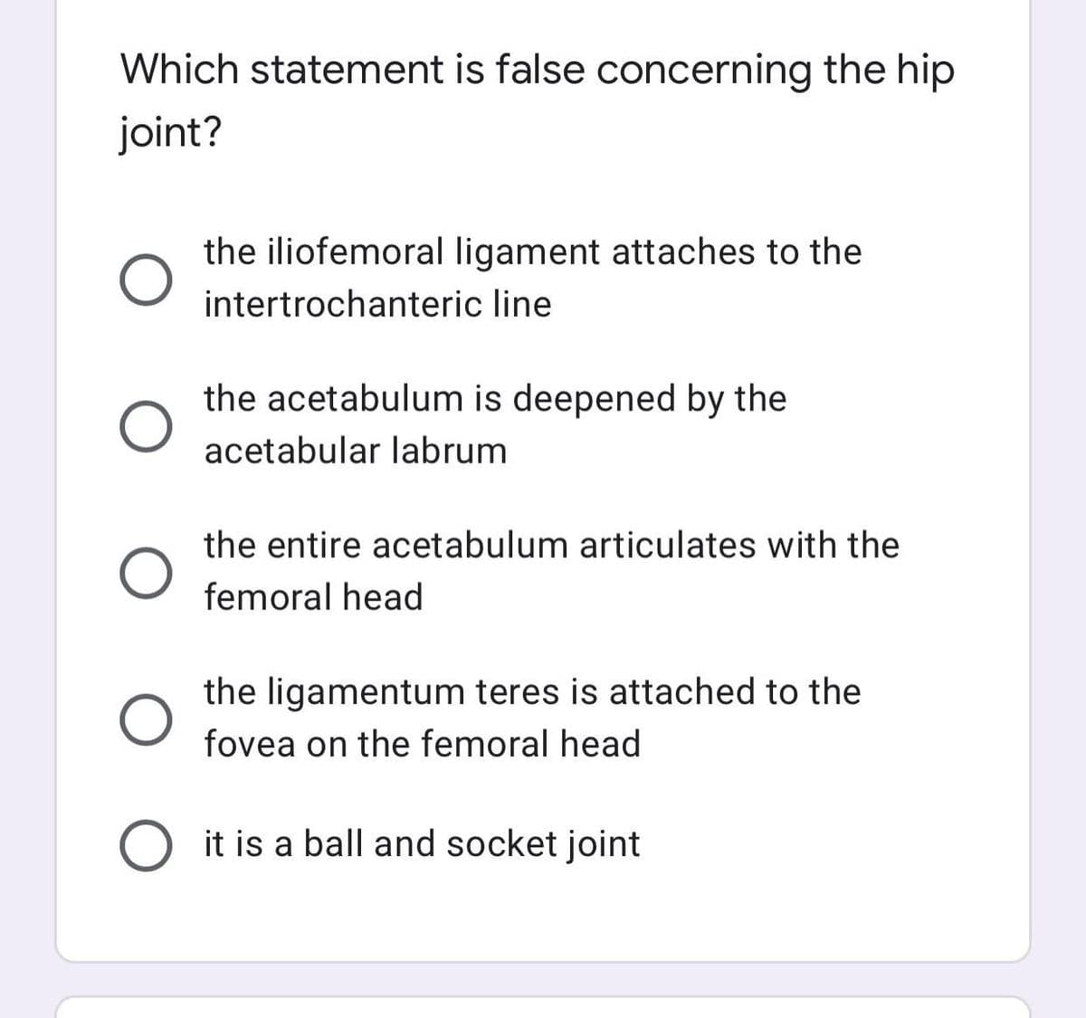 Which statement is false concerning the hip
joint?
the iliofemoral ligament attaches to the
intertrochanteric line
the acetabulum is deepened by the
acetabular labrum
the entire acetabulum articulates with the
femoral head
the ligamentum teres is attached to the
fovea on the femoral head
O it is a ball and socket joint
