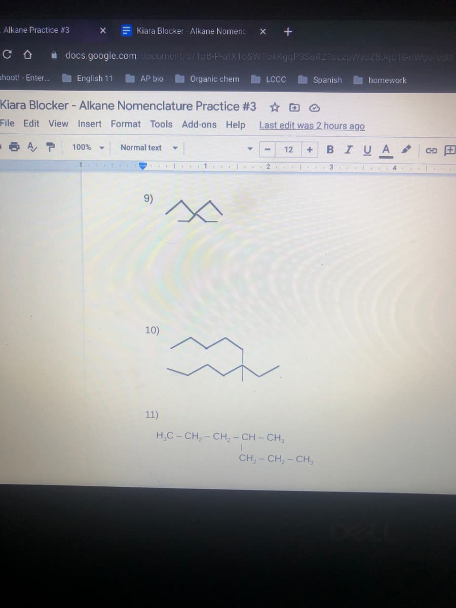 Alkane Practice #3
E Kiara Blocker Alkane Nomen:
X +
i docs.google.com/document/0/1pB-P-atX1oSWTbKKgqP3SuR2 SL2pWycZ8JqeIGoWgoledt
ahoot! - Enter.
English 11
AP bio
Organic chem
LCC
Spanish
homework
Kiara Blocker - Alkane Nomenclature Practice #3 O
File Edit View Insert Format Tools Add-ons Help
Last edit was 2 hours ago
100%
Normal text
12
В IUA
+
1
1
..| 3
4
9)
10)
11)
H,C - CH, - CH, - CH - CH,
CH, - CH, - CH,
