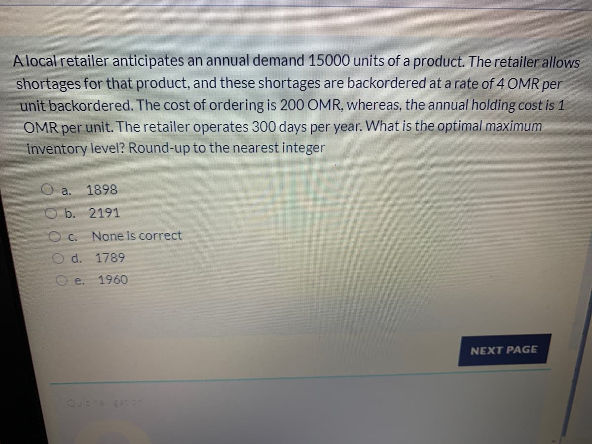 A local retailer anticipates an annual demand 15000 units of a product. The retailer allows
shortages for that product, and these shortages are backordered at a rate of 4 OMR per
unit backordered. The cost of ordering is 200 OMR, whereas, the annual holding cost is 1
OMR per unit. The retailer operates 300 days per year. What is the optimal maximum
inventory level? Round-up to the nearest integer
a.
1898
b. 2191
C.
None is correct
d. 1789
Oe.
1960
NEXT PAGE
