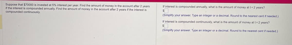 Suppose that $70000 is invested at 5% interest per year. Find the amount of money in the account after 2 years
if the interest is compounded annually. Find the amount of money in the account after 2 years if the interest is
compounded continuously.
If interest is compounded annually, what is the amount of money at t=2 years?
$
(Simplify your answer. Type an integer or a decimal. Round to the nearest cent if needed.)
If interest is compounded continuously, what is the amount of money at t=2 years?
$
(Simplify your answer. Type an integer or a decimal. Round to the nearest cent if needed.)