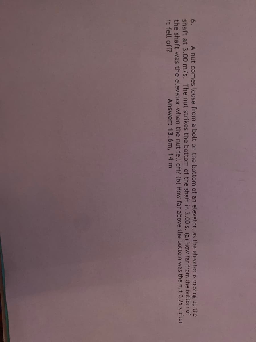 6.
A nut comes loose from a bolt on the bottom of an elevator, as the elevator is moving up the
shaft at 3.00 m/s. The nut strikes the bottom of the shaft in 2.00 s. (a) How far from the bottom of
the shaft was the elevator when the nut fell off? (b) How far above the bottom was the nut 0.25 s after
it fell off?
Answer: 13.6m, 14 m
