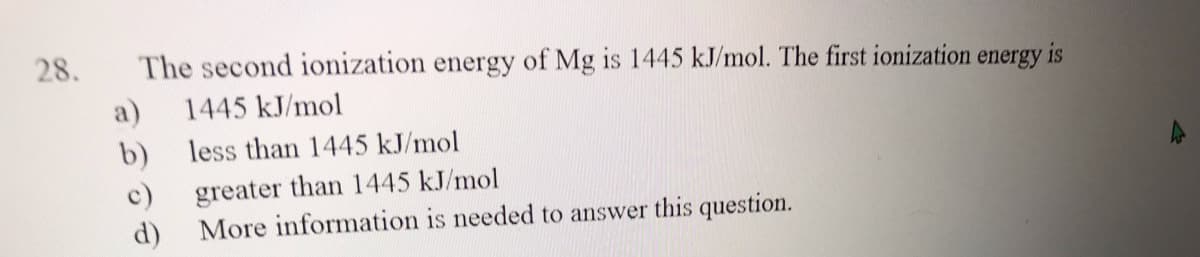 28.
The second ionization energy of Mg is 1445 kJ/mol. The first ionization
energy
is
a)
1445 kJ/mol
b) less than 1445 kJ/mol
greater than 1445 kJ/mol
More information is needed to answer this question.
c)
d)
