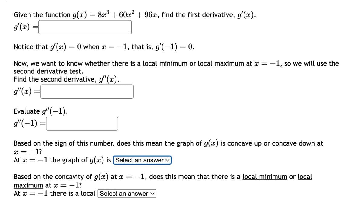 Given the function g(x) = 8x³ + 60x² + 96x, find the first derivative, g'(x).
g'(x)
Notice that g'(x)
=
0 when x = -1, that is, g′(−1) = 0.
Now, we want to know whether there is a local minimum or local maximum at x = -1, so we will use the
second derivative test.
Find the second derivative, g'(x).
g'(x) =
Evaluate g'(-1).
g"(-1) =
Based on the sign of this number, does this mean the graph of g(x) is concave up or concave down at
=-1?
x = -
At x = -1 the graph of g(x) is [Select an answer
Based on the concavity of g(x) at x = -1, does this mean that there is a local minimum or local
maximum at x = -1?
At x = -1 there is a local Select an answer ✓