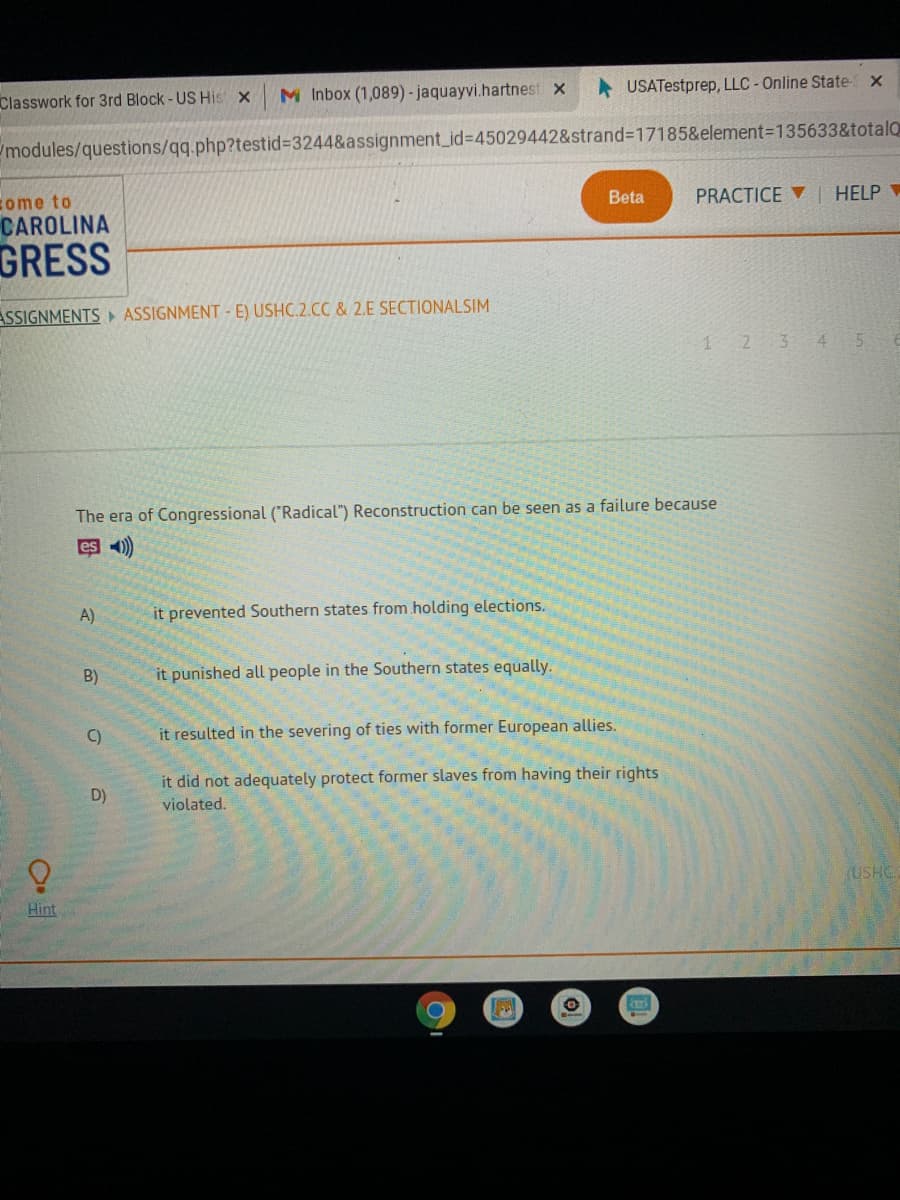 M Inbox (1,089) - jaquayvi.hartnest x
USATestprep, LLC-Online State x
Classwork for 3rd Block-US His x
modules/questions/qq.php?testid%3244&assignment_id%3D45029442&strand3D17185&element=135633&totalQ
PRACTICE | HELP
come to
CAROLINA
Beta
GRESS
ASSIGNMENTS ASSIGNMENT - E) USHC.2.CC & 2.E SECTIONALSIM
1 2 3 4
5.
The era of Congressional ("Radical") Reconstruction can be seen as a failure because
es 41)
A)
it prevented Southern states from holding elections.
B)
it punished all people in the Southern states equally.
C)
it resulted in the severing of ties with former European allies.
it did not adequately protect former slaves from having their rights
D)
violated.
(USHC.
Hint
