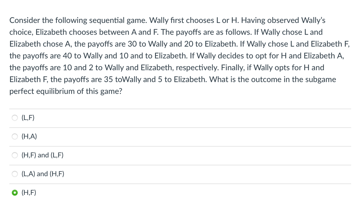 Consider the following sequential game. Wally first chooses L or H. Having observed Wally's
choice, Elizabeth chooses between A and F. The payoffs are as follows. If Wally chose L and
Elizabeth chose A, the payoffs are 30 to Wally and 20 to Elizabeth. If Wally chose L and Elizabeth F,
the payoffs are 40 to Wally and 10 and to Elizabeth. If Wally decides to opt for H and Elizabeth A,
the payoffs are 10 and 2 to Wally and Elizabeth, respectively. Finally, if Wally opts for H and
Elizabeth F, the payoffs are 35 toWally and 5 to Elizabeth. What is the outcome in the subgame
perfect equilibrium of this game?
(L,F)
(H,A)
(H,F) and (L,F)
(L,A) and (H,F)
(H,F)