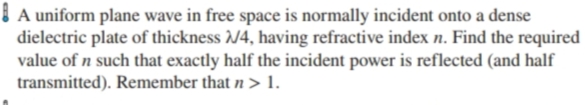 | A uniform plane wave in free space is normally incident onto a dense
dielectric plate of thickness /4, having refractive index n. Find the required
value of n such that exactly half the incident power is reflected (and half
transmitted). Remember that n > 1.
