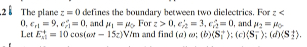 2 8 The plane z = 0 defines the boundary between two dielectrics. For z <
0, €,1 = 9, e= 0, and µ1 = Ho. For z > 0, €½ = 3, €2= 0, and µ2 = µo.
Let E = 10 cos(@t – 15z)V/m and find (a) w; (b)(S†); (c)(S¡); (d)(S}).
