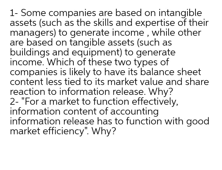 1- Some companies are based on intangible
assets (such as the skills and expertise of their
managers) to generate income , while other
are based on tangible assets (such as
buildings and equipment) to generate
income. Which of these two types of
companies is likely to have its balance sheet
content less tied to its market value and share
reaction to information release. Why?
2- "For a market to function effectively,
information content of accounting
information release has to function with good
market efficiency". Why?
