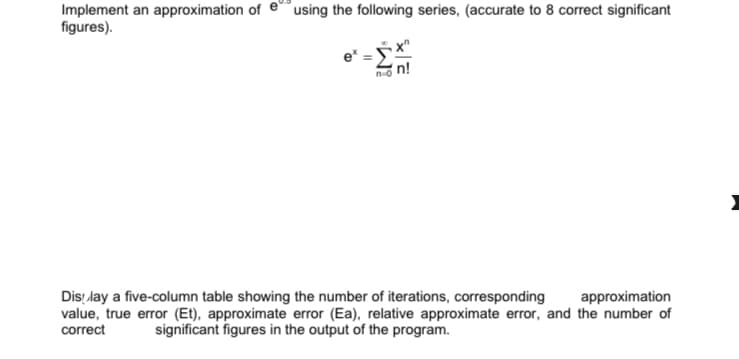 Implement an approximation of e
figures).
using the following series, (accurate to 8 correct significant
e*
n=0
Display a five-column table showing the number of iterations, corresponding
approximation
value, true error (Et), approximate error (Ea), relative approximate error, and the number of
correct significant figures in the output of the program.
2 x