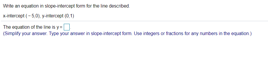 Write an equation in slope-intercept form for the line described.
x-intercept (- 5,0), y-intercept (0,1)
The equation of the line is y=
(Simplify your answer. Type your answer in slope-intercept form. Use integers or fractions for any numbers in the equation.)
