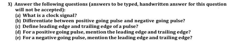 X) Answer the following questions (answers to be typed, handwritten answer for this question
will not be accepted):
(a) What is a clock signal?
(b) Differentiate between positive going pulse and negative going pulse?
(c) Define leading edge and trailing edge of a pulse?
(d) For a positive going pulse, mention the leading edge and trailing edge?
(e) For a negative going pulse, mention the leading edge and trailing edge?
