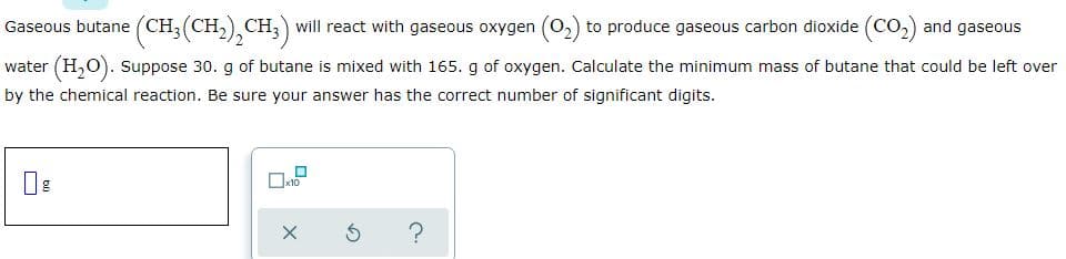 Gaseous butane (CH;(CH,), CH, ) will react with gaseous oxygen (0,) to produce gaseous carbon dioxide (Co,) and gaseous
water (H,O). Suppose 30. g of butane is mixed with 165. g of oxygen. Calculate the minimum mass of butane that could be left over
by the chemical reaction. Be sure your answer has the correct number of significant digits.
