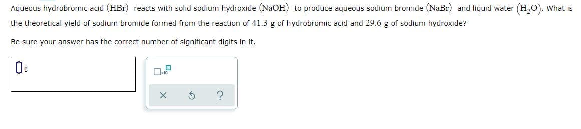 Aqueous hydrobromic acid (HBr) reacts with solid sodium hydroxide (NaOH) to produce aqueous sodium bromide (NaBr) and liquid water (H,O). What is
the theoretical yield of sodium bromide formed from the reaction of 41.3 g of hydrobromic acid and 29.6 g of sodium hydroxide?
Be sure your answer has the correct number of significant digits in it.
