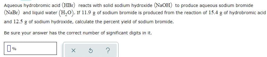 Aqueous hydrobromic acid (HBr) reacts with solid sodium hydroxide (NaOH) to produce aqueous sodium bromide
(NaBr) and liquid water (H,O). If 11.9 g of sodium bromide is produced from the reaction of 15.4 g of hydrobromic acid
and 12.5 g of sodium hydroxide, calculate the percent yield of sodium bromide.
Be sure your answer has the correct number of significant digits in it.
?
