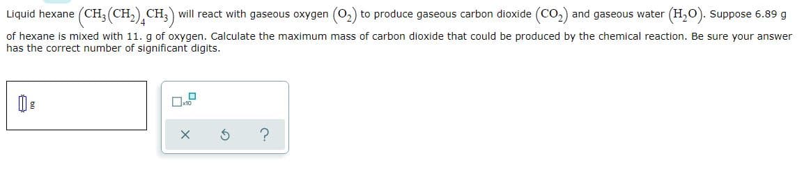 Liquid hexane (CH;(CH,), CH;) will react with gaseous oxygen (O2) to produce gaseous carbon dioxide (CO,) and gaseous water (H,0). Suppose 6.89 g
of hexane is mixed with 11. g of oxygen. Calculate the maximum mass of carbon dioxide that could be produced by the chemical reaction. Be sure your answer
has the correct number of significant digits.
