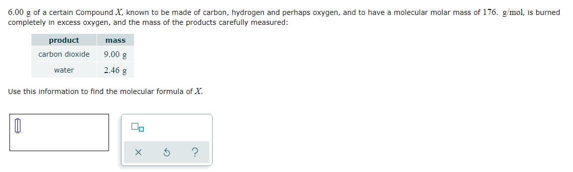6.00 g of a certain Compound X, known to be made of carbon, hydrogen and perhaps oxygen, and to have a molecular molar mass of 176. g/mol, is burned
completely in excess oxygen, and the mass of the products carefully measured:
product
mass
carbon dioxide
9.00 g
water
2.46 g
Use this information to find the molecular formula of X.
