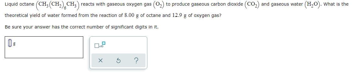 Liquid octane (CH; (CH,) CH,) reacts with gaseous oxygen gas (0,) to produce gaseous carbon dioxide (CO,)
and gaseous water (H,O). What is the
theoretical yield of water formed from the reaction of 8.00 g of octane and 12.9 g of oxygen gas?
Be sure your answer has the correct number of significant digits in it.
