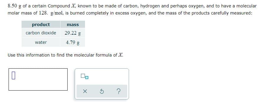 8.50 g of a certain Compound X, known to be made of carbon, hydrogen and perhaps oxygen, and to have a molecular
molar mass of 128. g/mol, is burned completely in excess oxygen, and the mass of the products carefully measured:
product
mass
carbon dioxide
29.22 g
water
4.79 g
Use this information to find the molecular formula of X.
