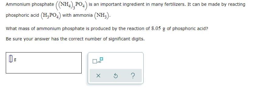 Ammonium phosphate (NH4), PO4)
is an important ingredient in many fertilizers. It can be made by reacting
phosphoric acid (H;PO,) with ammonia (NH;).
What mass of ammonium phosphate is produced by the reaction of 8.05 g of phosphoric acid?
Be sure your answer has the correct number of significant digits.
x10
