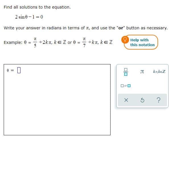 Find all solutions to the equation.
2 sine -1 = 0
Write your answer in radians in terms of a, and use the "or" button as necessary.
Help with
+2kn, keZ or e =
5
= +kn, ke Z
7
Example: 0 =
this notation
JT
k.T,keZ
Dor O
?
