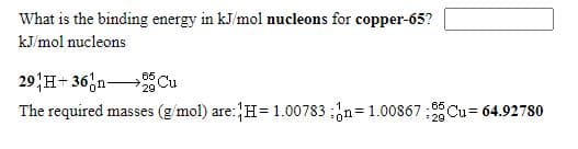 What is the binding energy in kJ/mol nucleons for copper-65?
kJ/mol nucleons
29 H+ 36,n Cu
The required masses (g/mol) are:H=1.00783 ;n= 1.00867 ;Cu= 64.92780
