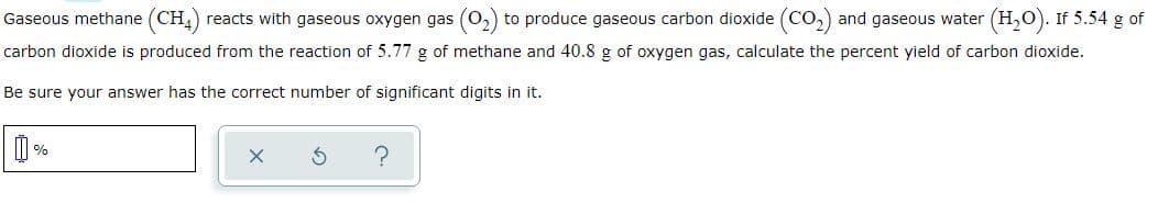 Gaseous methane (CH) reacts with gaseous oxygen gas (0,) to produce gaseous carbon dioxide (Co, and gaseous water
(H,O). If 5.54 g of
carbon dioxide is produced from the reaction of 5.77 g of methane and 40.8 g of oxygen gas, calculate the percent yield of carbon dioxide.
Be sure your answer has the correct number of significant digits in it.
