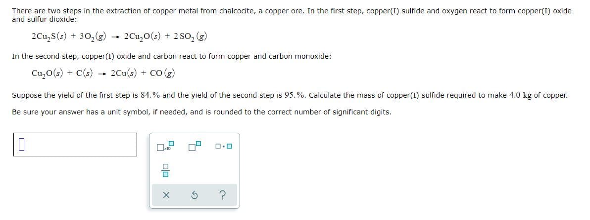 There are two steps in the extraction of copper metal from chalcocite, a copper ore. In the first step, copper(I) sulfide and oxygen react to form copper(I) oxide
and sulfur dioxide:
2Cu,S(s)
30,(8)
2Cu,0(s) + 2 SO, (g)
In the second step, copper(I) oxide and carbon react to form copper and carbon monoxide:
Cu,O(s) + C(s)
2Cu(s)
+ Co (g)
Suppose the yield of the first step is 84.% and the yield of the second step is 95.%. Calculate the mass of copper(I) sulfide required to make 4.0 kg of copper.
Be sure your answer has a unit symbol, if needed, and is rounded to the correct number of significant digits.
