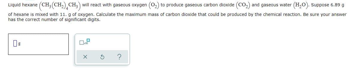 Liquid hexane (CH, (CH,) CH,) will react with gaseous oxygen (O,) to produce gaseous carbon dioxide (Co,) and gaseous water (H,0). Suppose 6.89 g
of hexane is mixed with 11. g of oxygen. Calculate the maximum mass of carbon dioxide that could be produced by the chemical reaction. Be sure your answer
has the correct number of significant digits.
