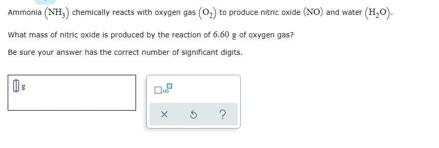 Ammonia (NH,) chemically reacts with oxygen gas (0,) to produce nitric oxide (NO) and water (H,O).
What mass of nitric oxide is produced by the reaction of 6.60 g of oxygen gas?
Be sure your answer has the correct number of significant digits.
g
