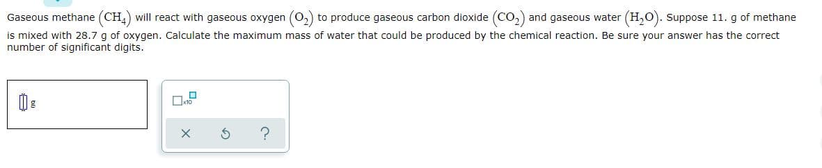 Gaseous methane (CH,) will react with gaseous oxygen (0,) to produce gaseous carbon dioxide (CO,) and gaseous water (H,0). Suppose 11. g of methane
is mixed with 28.7 g of oxygen. Calculate the maximum mass of water that could be produced by the chemical reaction. Be sure your answer has the correct
number of significant digits.

