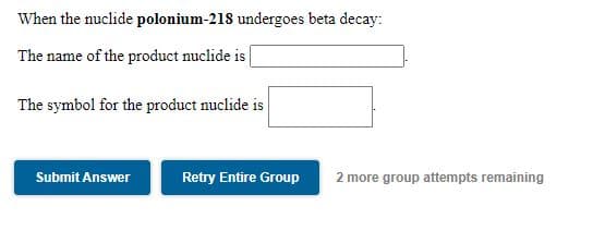 When the nuclide polonium-218 undergoes beta decay:
The name of the product nuclide is |
The symbol for the product nuclide is
Submit Answer
Retry Entire Group
2 more group attempts remaining
