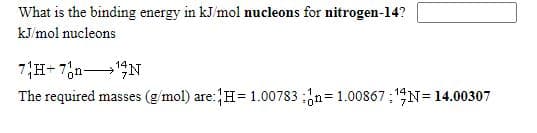 What is the binding energy in kJ/mol nucleons for nitrogen-14?
kJ/mol nucleons
7H+ 7,n N
The required masses (g/mol) are:H=1.00783 ;n=1.00867 ; 14N= 14.00307
