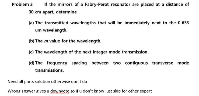 Problem 3
If the mirrors of a Fabry-Perot resonator are placed at a distance of
30 cm apart, determine
(a) The transmitted wavelengths that will be immediately next to the 0.633
um wavelength.
(b) The m value for the wavelength.
(c) The wavelength of the next integer mode transmission.
(d) The frequency spacing between two contiguous transverse mode
transmissions.
Need all parts solution otherwise don't do
Wrong answer gives u downvote so if u don't know just skip for other expert
