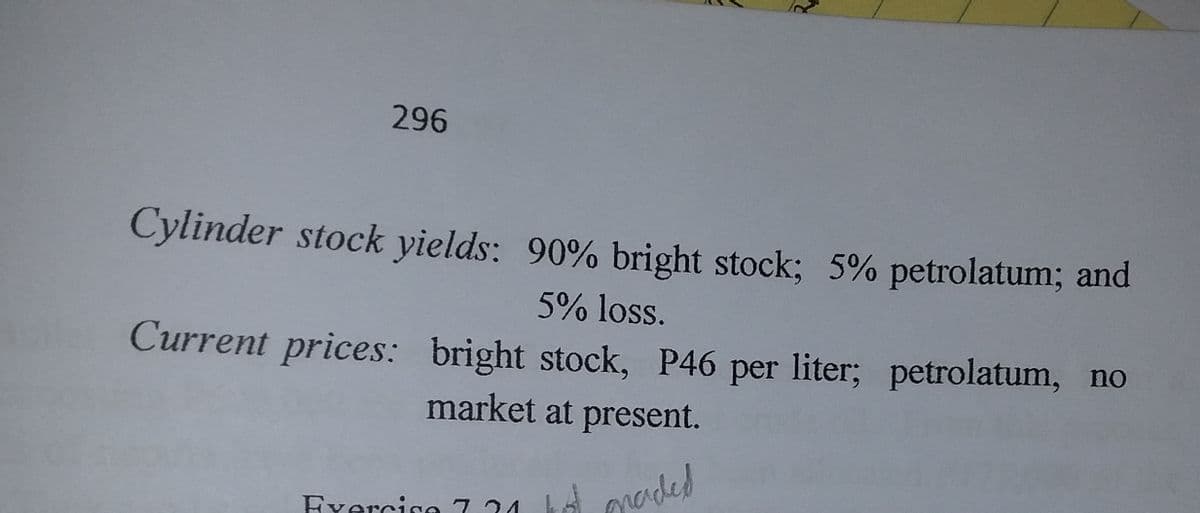 296
Cylinder stock yields: 90% bright stock; 5% petrolatum; and
5% loss.
Current prices: bright stock, P46 per liter; petrolatum, no
market at present.
Exercise 7.24
FYorcico 7 24 kd oraded
