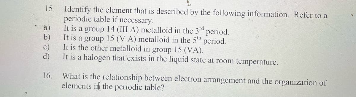 15.
(a)
b)
Identify the element that is described by the following information. Refer to a
periodic table if necessary.
It is a group 14 (III A) metalloid in the 3rd period.
It is a group 15 (VA) metalloid in the 5th period.
It is the other metalloid in group 15 (VA).
d)
It is a halogen that exists in the liquid state at room temperature.
16.
What is the relationship between electron arrangement and the organization of
elements in the periodic table?