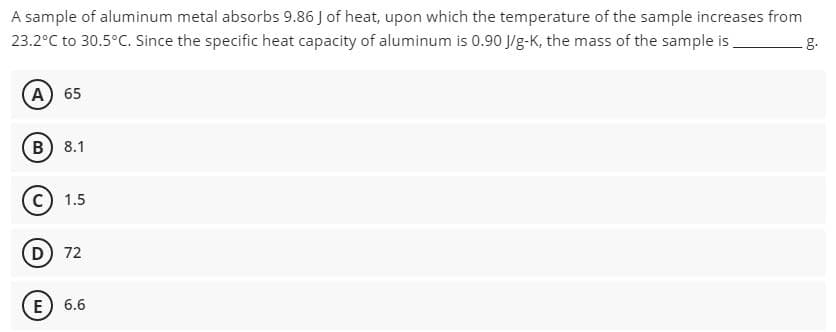 A sample of aluminum metal absorbs 9.86 J of heat, upon which the temperature of the sample increases from
23.2°C to 30.5°C. Since the specific heat capacity of aluminum is 0.90 J/g-K, the mass of the sample is,
g.
A) 65
B) 8.1
c) 1.5
D 72
E) 6.6

