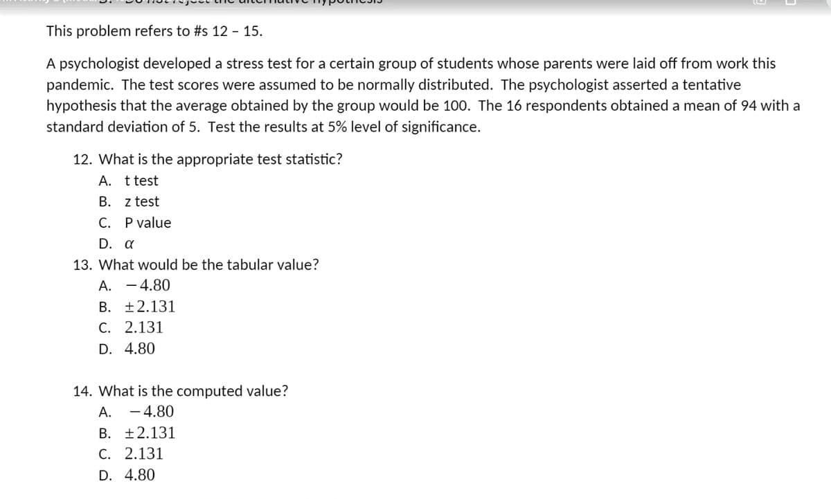 This problem refers to #s 12 - 15.
A psychologist developed a stress test for a certain group of students whose parents were laid off from work this
pandemic. The test scores were assumed to be normally distributed. The psychologist asserted a tentative
hypothesis that the average obtained by the group would be 100. The 16 respondents obtained a mean of 94 with a
standard deviation of 5. Test the results at 5% level of significance.
12. What is the appropriate test statistic?
А.
t test
B. z test
C. Pvalue
D. a
13. What would be the tabular value?
A. - 4.80
B. ±2.131
C. 2.131
D. 4.80
14. What is the computed value?
А.
-4.80
B. ±2.131
С. 2.131
D. 4.80
