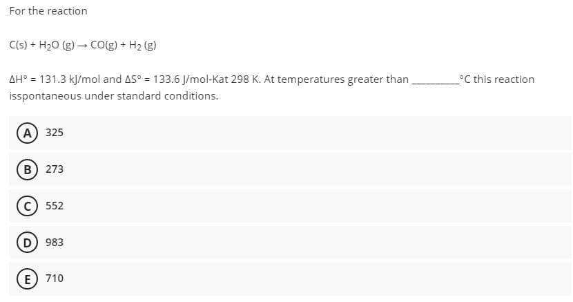 For the reaction
C(s) + H20 (g) – Co(g) + H2 (g)
AH° = 131.3 kļ/mol and AS° = 133.6 J/mol-Kat 298 K. At temperatures greater than
°C this reaction
isspontaneous under standard conditions.
A 325
B) 273
552
D 983
E) 710
