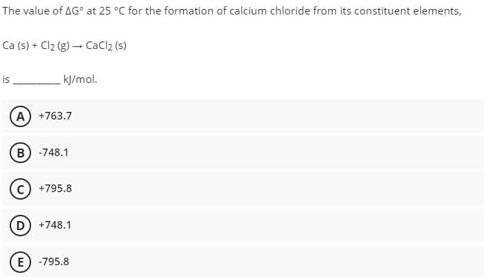 The value of AG° at 25 °C for the formation of calcium chloride from its constituent elements,
Ca (s) + Cl2 (g) – CaCl2 (s)
is
kJ/mol.
A
+763.7
B) -748.1
+795.8
D
+748.1
(E) -795.8
