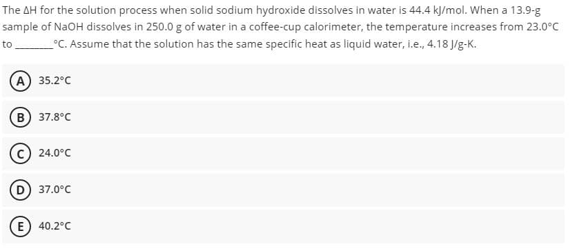 The AH for the solution process when solid sodium hydroxide dissolves in water is 44.4 kļ/mol. When a 13.9-g
sample of NaOH dissolves in 250.0 g of water in a coffee-cup calorimeter, the temperature increases from 23.0°C
°C. Assume that the solution has the same specific heat as liquid water, i.e., 4.18 J/g-K.
to
A) 35.2°C
(в) 37.8°С
(с) 24.0°C
D 37.0°C
E) 40.2°C
